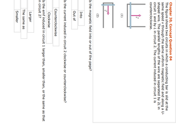 Chapter 30, Concept Question 04
The figure shows two circuits in which a conducting bar is slid at the
same speed v through the same uniform magnetic field and along a U-
shaped wire. The parallel lengths of the wire are separated by 24 in
circuit 1 and by L in circuit 2. The current induced in circuit 1 is
counterclockwise.
e
(2)
Is the magnetic field into or out of the page?
Into
Out of
Is the current induced in circuit 2 clockwise or counterclockwise?
Counterclockwise
Clockwise
Is the emf induced in circuit 1 larger than, smaller than, or the same as that
in circuit 2?
Larger
The same as
Smaller