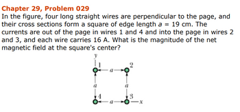 Chapter 29, Problem 029
In the figure, four long straight wires are perpendicular to the page, and
their cross sections form a square of edge length a = 19 cm. The
currents are out of the page in wires 1 and 4 and into the page in wires 2
and 3, and each wire carries 16 A. What is the magnitude of the net
magnetic field at the square's center?
3