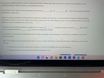 A local college is deciding whether to conduct a campus beautification initiative that would involve various projects, such as planting trees and
remodeling buildings, to make the campus more aesthetically pleasing.
and
Thus, the visual appearance would
For the students of the college, the visual appearance of the campus is
be classified as a public good.
Suppose the college administrators estimate that the beautification initiative will cost $4,420. To decide whether the initiative should be undertaken,
administrators conduct a survey of the college's 260 students, asking each of them their willingness to pay for the beautification project. The average
willingness to pay, as revealed by the survey, is $13.
Because the estimated benefit is
than the
The benefit of the beautification initiative, as suggested by the survey, is $
cost, the college administrators
undertake the beautification initiative.
The calculation of the benefit of the beautification initiative relied on the ability of the administrators to capture the true willingness to pay of each
student accurately.
Which of the following scenarios would cause the survey used by the college administrators to yield misleading data on willingness to pay? Check all
that apply.
Students believe that if the initiative does not happen, the funds for the initiative will not be spent elsewhere.
O Students believe they will eventually be charged their willingness to pay.
69°F
Cloudy