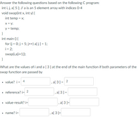 Answer the following questions based on the following C program:
int i, j, a[ 5 ]; // a is an 5 element array with indices 0-4
void swap(int x, int y) {
int temp = x;
x = y;
y = temp;
}
int main () {
for (j = 0; j < 5; j++) a[ j] = 1;
i = 2;
swap(i,a[i+1]);
}
What are the values of i and a [ 3] at the end of the main function if both parameters of the
swap function are passed by
• value? i = 4
, a[ 3] = 2
reference? i= 2
, a[ 3] =
value-result? i=
, a[ 3 ]=
name? i=
, a[ 3 ]=
