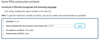 Solve PDA construction problem
Construct a PDA that recognizes the following language:
The string contains the same number of a's and b's.
Hint: To get the maximum number of points, use as few states and nonterminals as possible!
o Alphabet: {a, b}
Stack alphabet (the first symbol is the initial one): ZYX
apply
o Acceptance condition: final state
Deterministic (DPDA): false
