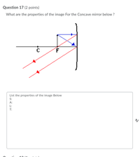 Question 17 (2 points)
What are the properties of the image For the Concave mirror below ?
C
List the properties of the image Below
S:
A:
L:
T:
