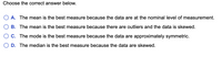 Choose the correct answer below.
A. The mean is the best measure because the data are at the nominal level of measurement.
B. The mean is the best measure because there are outliers and the data is skewed.
C. The mode is the best measure because the data are approximately symmetric.
D. The median is the best measure because the data are skewed.
