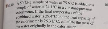 10.40 A 50.75-g sample of water at 75.6°C is added to a
sample of water at 24.1°C in a constant-pressure
calorimeter. If the final temperature of the
combined water is 39.4°C and the heat capacity of
the calorimeter is 26.3 J/°C, calculate the mass of
the water originally in the calorimeter.
10