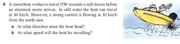 4 A motorboat wishes to travel NW towards a safe haven before
an electrical storm arrives. In still water the boat can travel
at 30 km/h. However, a strong current is flowing at 10 km/h
from the north east.
a In what direction must the boat head?
b At what speed will the boat be travelling?