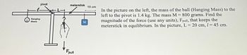 Hanging
Mass
plvot
meterstick
Fpull
M
15 cm
In the picture on the left, the mass of the ball (Hanging Mass) to the
left to the pivot is 1.4 kg. The mass M = 800 grams. Find the
magnitude of the force (use any units), Fpull, that keeps the
meterstick in equilibrium. In the picture, L-20 cm, 1-45 cm.