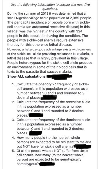 Use the following information to answer the next five
questions.
During the summer of 2013 it was determined that a
small Nigerian village had a population of 2,089 people.
The per capita incidence of people born with sickle-
cell anemia (an autosomal recessive disease) in this
village, was the highest in the country with 324
people in this population having the condition. The
people with sickle-cell anemia require extensive
therapy for this otherwise lethal disease.
However, a heterozygous advantage exists with carriers
of the sickle-cell allele providing resistance to malaria, a
lethal disease that is highly prevalent in this village.
People heterozygous for the sickle cell allele produce
an environment in some of their blood cells that is
toxic to the parasite that causes malaria.
Show ALL calculations
1. Calculate the phenotypic frequency of sickle-
cell anemia in this population expressed as a
number between 0 and 1 and rounded to 2
decimal places
2. Calculate the frequency of the recessive allele
in this population expressed as a number
between 0 and 1 and rounded to 2 decimal
places.
3. Calculate the frequency of the dominant allele
in this population expressed as a number
between 0 and 1 and rounded to 2 decimal
places.
4. How many people (to the nearest whole
person) are expected to be resistant to malaria
but NOT have full sickle cell anemiat
5. Of all the people who do NOT suffer from sickle-
cell anemia, how many (to the nearest whole
person) are expected to be genotypically
homozygous?