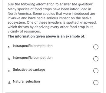 Use the following information to answer the question:
Many species of food crops have been introduced in
North America. Some species that were introduced are
invasive and have had a serious impact on the native
ecosystem. One of these invaders is spotted knapweed,
which thrives by depriving every other food crop in its
vicinity of resources.
The information given above is an example of:
a.
b. Interspecific competition
C.
Intraspecific competition
d.
Selective advantage
Natural selection
O
O