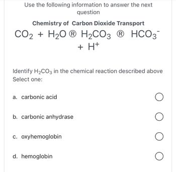 Use the following information to answer the next
question
Chemistry of Carbon Dioxide Transport
CO₂ + H₂OⓇ H₂CO3 Ⓡ HCO3-
+ H+
Identify H₂CO3 in the chemical reaction described above
Select one:
a. carbonic acid
b. carbonic anhydrase
c. oxyhemoglobin
d. hemoglobin
O
O