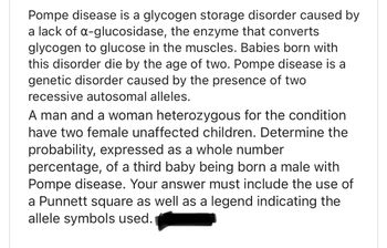 Pompe disease is a glycogen storage disorder caused by
a lack of a-glucosidase, the enzyme that converts
glycogen to glucose in the muscles. Babies born with
this disorder die by the age of two. Pompe disease is a
genetic disorder caused by the presence of two
recessive autosomal alleles.
A man and a woman heterozygous for the condition
have two female unaffected children. Determine the
probability, expressed as a whole number
percentage, of a third baby being born a male with
Pompe disease. Your answer must include the use of
a Punnett square as well as a legend indicating the
allele symbols used.