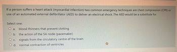 If a person suffers a heart attack (myocardial infarction) two common emergency techniques are chest compression (CPR) or
use of an automated external defibrillator (AED) to deliver an electrical shock.. The AED would be a substitute for
Select one:
O a. blood thinners that prevent clotting
O b.
the action of the SA node (pacemaker)
O c.
signals from the circulatory centre of the brain
O d. normal contraction of ventricles