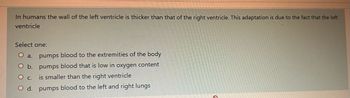 In humans the wall of the left ventricle is thicker than that of the right ventricle. This adaptation is due to the fact that the left
ventricle
Select one:
O a. pumps blood to the extremities of the body
O b. pumps blood that is low in oxygen content
O C.
is smaller than the right ventricle
O d.
pumps blood to the left and right lungs