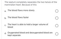 The septum completely separates the two halves of the
mammalian heart. Because of this
The blood flows more slowly
а.
The blood flows faster
b.
The heart is able to hold a larger volume of
С.
blood
d Oxygenated blood and deoxygenated blood are
kept separate
