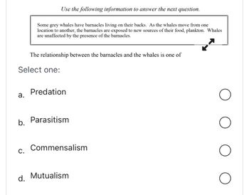 The relationship between the barnacles and the whales is one of
Select one:
a.
b.
Use the following information to answer the next question.
Some grey whales have barnacles living on their backs. As the whales move from one
location to another, the barnacles are exposed to new sources of their food, plankton. Whales
are unaffected by the presence of the barnacles.
C.
Predation
Parasitism
Commensalism
d. Mutualism
O
O