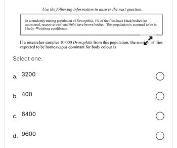 If a researcher samples 10 000 Drosophila from this population, the number of flies
expected to be homozygous dominant for body colour is
Select one:
a.
Use the following information to answer the next question.
In a randomly mating population of Drosophila, 4% of the flies have black bodies (an
autosomal, recessive trait) and 96% have brown bodies. This population is assumed to be in
Hardy-Weinberg equilibrium.
C.
3200
b. 400
6400
d. 9600
O