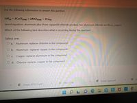 Use the following information to answer this question.
2Al) + 3CuCl2(aq)→ 2AICI3(aq) + 3Cu(s)
(word equation: aluminum plus three copper(Il) chloride produce two aluminum chloride and three copper)
Which of the following best describes what is occurring during this reaction?
Select one:
O a.
Aluminum replaces chlorine in the compound.
O b. Aluminum replaces copper in the compound.
O c. Copper replaces aluminum in the compound.
O d. Chlorine replaces copper in the compound.
Smoke Signal.pdf
EFiles (1).zip
Chap6 SF10 (1).pdf
