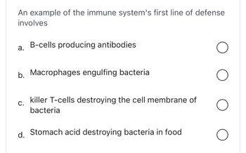 An example of the immune system's first line of defense
involves
B-cells producing antibodies
a.
b. Macrophages engulfing bacteria
O
C.
killer T-cells destroying the cell membrane of
bacteria
O
d. Stomach acid destroying bacteria in food
O