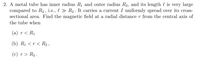 2. A metal tube has inner radius R1 and outer radius R2, and its length l is very large
compared to R2, i.e., l > R2. It carries a current I uniformly spread over its cross-
sectional area. Find the magnetic field at a radial distance r from the central axis of
the tube when
(а) г < Ri
(b) Rị < r < R2 ,
(c) r > R2 .
