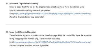 11. Prove the Trigonometric Identity
Refer to page 16 of the file for the trigonometric proof question. Prove the identity using
appropriate steps and trigonometric properties.
Link [https://drive.google.com/file/d/1RQ2OZK-LSxp RyejKEMg 1t2ql5dbpVLCS/view?usp=sharing]
Provide a detailed step-by-step explanation.
12. Solve the Differential Equation
The differential equation problem can be found on page 18 of the shared file. Solve the equation
using an appropriate method (e.g., separation of variables).
Link [https://drive.google.com/file/d/1RQ2OZK-LSxp RyejKEMg 1t2ql5dbpVLCS/view?usp=sharing]
Ensure a complete and clear solution is provided.