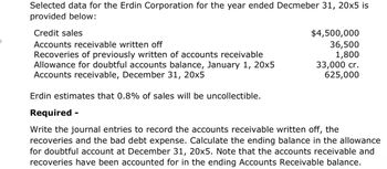 Selected data for the Erdin Corporation for the year ended Decmeber 31, 20x5 is
provided below:
Credit sales
Accounts receivable written off
Recoveries of previously written of accounts receivable
Allowance for doubtful accounts balance, January 1, 20x5
Accounts receivable, December 31, 20x5
Erdin estimates that 0.8% of sales will be uncollectible.
Required -
$4,500,000
36,500
1,800
33,000 cr.
625,000
Write the journal entries to record the accounts receivable written off, the
recoveries and the bad debt expense. Calculate the ending balance in the allowance
for doubtful account at December 31, 20x5. Note that the accounts receivable and
recoveries have been accounted for in the ending Accounts Receivable balance.