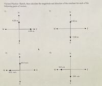 Vectors Practice: Sketch, then calculate the magnitude and direction of the resultant for each of the
following pairs of vectors.
1)
2)
4.00 m
4.00 m
W +
E
6.00 m
5.00 m
3)
4)
40.0 m/s
365 cm
W-
E
W-
E
50.0 m/s
300. cm
S
