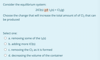 Consider the equilibrium system:
2ICI(s) 2 12(s) + Cl2(g)
Choose the change that will increase the total amount of of Cl2 that can
be produced
Select one:
O a. removing some of the I2(S)
O b. adding more ICI(s)
c. removing the Cl2 as it is formed
d. decreasing the volume of the container
