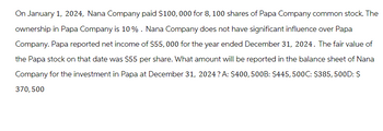 On January 1, 2024, Nana Company paid $100,000 for 8, 100 shares of Papa Company common stock. The
ownership in Papa Company is 10%. Nana Company does not have significant influence over Papa
Company. Papa reported net income of $55,000 for the year ended December 31, 2024. The fair value of
the Papa stock on that date was $55 per share. What amount will be reported in the balance sheet of Nana
Company for the investment in Papa at December 31, 2024? A: $400, 500B: $445, 500C: $385,500D: $
370, 500