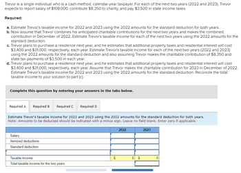Trevor is a single individual who is a cash-method, calendar-year taxpayer. For each of the next two years (2022 and 2023), Trevor
expects to report salary of $108,000, contribute $8,350 to charity, and pay $3,500 in state income taxes.
Required:
a. Estimate Trevor's taxable income for 2022 and 2023 using the 2022 amounts for the standard deduction for both years.
b. Now assume that Trevor combines his anticipated charitable contributions for the next two years and makes the combined
contribution in December of 2022. Estimate Trevor's taxable income for each of the next two years using the 2022 amounts for the
standard deduction.
c. Trevor plans to purchase a residence next year, and he estimates that additional property taxes and residential interest will cost
$3,400 and $31,000, respectively, each year. Estimate Trevor's taxable income for each of the next two years (2022 and 2023)
using the 2022 amounts for the standard deduction and also assuming Trevor makes the charitable contribution of $8,350 and
state tax payments of $3,500 in each year.
d. Trevor plans to purchase a residence next year, and he estimates that additional property taxes and residential interest will cost
$3,400 and $31,000, respectively, each year. Assume that Trevor makes the charitable contribution for 2023 in December of 2022.
Estimate Trevor's taxable income for 2022 and 2023 using the 2022 amounts for the standard deduction. Reconcile the total
taxable income to your solution to part (c).
Complete this question by entering your answers in the tabs below.
Required A Required B Required C
Estimate Trevor's taxable income for 2022 and 2023 using the 2022 amounts for the standard deduction for both years.
Note: Amounts to be deducted should be indicated with a minus sign. Leave no field blank. Enter zero if applicable.
Salary
Itemized deductions
Standard deduction
Required D
Taxable income
Total taxable income for the two years
$
2022
0 $
2023
0