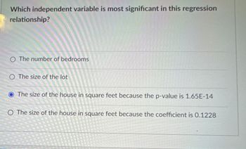 Which independent variable is most significant in this regression
relationship?
O The number of bedrooms
O The size of the lot
The size of the house in square feet because the p-value is 1.65E-14
O The size of the house in square feet because the coefficient is 0.1228