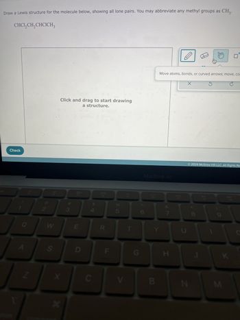 Draw a Lewis structure for the molecule below, showing all lone pairs. You may abbreviate any methyl groups as CH₂.
CHC1₂CH₂ CHCICH₂
SC
Check
-63
Q
A
N
2
563
W
S
Click and drag to start drawing
a structure.
X
*
3
20
E
D
C
888
R
F
8 50
V
F5
T
1
G
MacBook Air
6
B
Move atoms, bonds, or curved arrows; move, co
7
H
X
N
© 2024 McGraw Hill LLC. All Rights Re
8
E
Ś
DII
FB
K
M
F9
C