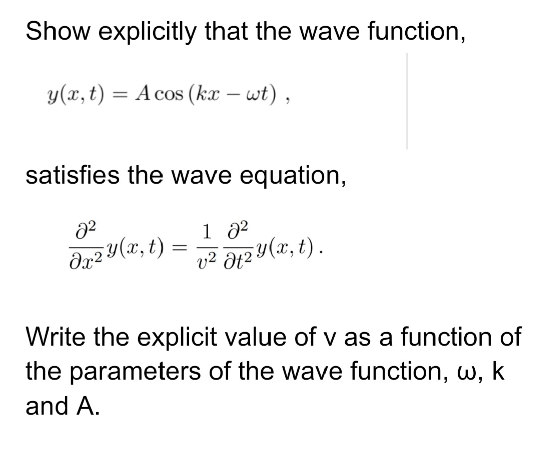 Show explicitly that the wave function,
y (x, t)
A cos(kx - wt),
=
satisfies the wave equation,
8²
dx 2 y (x, t)
=
1 8²
v² Ət2 y(x, t).
Write the explicit value of v as a function of
the parameters of the wave function, w, k
and A.