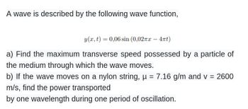 A wave is described by the following wave function,
y(x, t) = 0,06 sin (0,02πx - 4πt)
a) Find the maximum transverse speed possessed by a particle of
the medium through which the wave moves.
b) If the wave moves on a nylon string, µ = 7.16 g/m and v = 2600
m/s, find the power transported
by one wavelength during one period of oscillation.