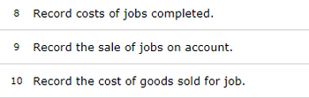 8 Record costs of jobs completed.
9 Record the sale of jobs on account.
10 Record the cost of goods sold for job.