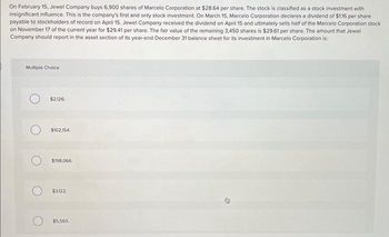 On February 15, Jewel Company buys 6,900 shares of Marcelo Corporation at $28.64 per share. The stock is classified as a stock investment with
insignificant influence. This is the company's first and only stock investment. On March 15, Marcelo Corporation declares a dividend of $1.16 per share
payable to stockholders of record on April 15. Jewel Company received the dividend on April 15 and ultimately sells half of the Marcelo Corporation stock
on November 17 of the current year for $29.41 per share. The fair value of the remaining 3,450 shares is $29.61 per share. The amount that Jewel
Company should report in the asset section of its year-end December 31 balance sheet for its investment in Marcelo Corporation is:
Multiple Choice
$2,126,
$102,154,
$198,066
$3,122
$5,565