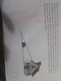 Kolby needs to fix a leaky roof on his mom's house but doesn't own a ladder. He
thinks that a 25-foot ladder will be long enough to reach the roof, but he needs to be
sure before he spends the money to buy one. He chooses a point P on the ground
where he can visually align the roof of his 4.25 ft tall car with the edge of the roof of
the house. If point P is 8.5 ft from the car and the car is 23 ft from the house, will the
25-foot ladder be tall enough?
