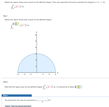 **Educational Explanation**

To determine the area of a region using calculus, consider the following steps:

### Integral Problem Statement
- The goal is to evaluate the definite integral:
  \[
  \int_{-3}^{3} \sqrt{9 - x^2} \, dx
  \]

### Step 1: Sketch the Region
- The integral represents the area under the curve given by \( y = \sqrt{9 - x^2} \).
- Sketch this curve as the top half of a circle centered at the origin with radius 3.
- The shaded region depicts a semicircle from \( x = -3 \) to \( x = 3 \).

### Graph Explanation
- The graph shows a semicircle with a radius of 3, spanning horizontally from \(-3\) to \(3\) along the x-axis.
- The y-axis ranges from 0 to 3, representing the height of the semicircle.

### Step 2: Interpretation
- Recognize that the region specified by the integral \(\int_{-3}^{3} \sqrt{9 - x^2} \, dx\) is a semicircle with radius 3.

### Step 3: Calculation Using Geometry
- To find the area of the semicircle, use the formula:
  \[
  \text{Area of a semicircle} = \frac{1}{2} \pi r^2
  \]
- Here, \( r = 3 \).

- Complete the formula to find the area of the semicircle:
  \[
  \frac{1}{2} \pi \times 3^2
  \]

### Conclusion
Submit your answer to verify the area calculation is correct. This involves basic integration and geometric understanding of circles.