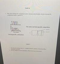 PART B
1. Why does intraspecific competition tend to increase niche breadth, whereas interspecific
competition tends to narrow it?
Im.
The niche and interspecific competition
Species A
Species n
Prey category
Intraspecific utilization
PART C
1. How does the resource base (i.c., available resources, quantity of resources) affect
community structure?
2. How do changes in resource abundance affect the process of succession?
Utilization
