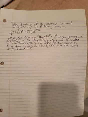 The density of a certain liquid
is given by the following exeation
p= (AP ²+BT) e²
прие
p is
15, the denority (lbm/ft³), P is the prescure
Chatm). I is the temperature (CC) and 11 15 #03
constant (1/°C). In order for this equation
to be dimensionally constant, what are the units