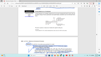 ||!
PDF *Elementary Principles of Chemic X +
46°F
Sunny
File | E:/Elementary%20Principles%20of%20Chemical%20Processes,%204th%20Edition%20(%20PDF Drive%20).pdf
Draw
(T) Read aloud
Example 8.1-1
Equipment Encyclopedia
condenser
www.wiley.com/college/felder
427 of 695
HA
Te Canice w UC for you to understand une rest of the chapter and to solve the cha-of-chapter
problems.
Energy Balance on a Condenser
Acetone (denoted as Ac) is partially condensed out of a gas stream containing 66.9 mole% acetone vapor and
the balance nitrogen. Process specifications and material balance calculations lead to the flowchart shown
below.
100 mol/s
0.669 mol Ac(v)/mol
0.331 mol N₂/mol
65°C, 1 atm
408 CHAPTER 8 Balances on Nonreactive Processes
Ô(J/s)
63.55 mol Ac(1)/s
20°C, 5 atm
The process operates at steady state. Calculate the required cooling rate.
Q Search
CONDENSER
2 Use Ĥ, instead of U; for a closed constant-pressure system, since Q=AH for such systems.
Solution We will follow the procedure given preceding this example.
36.45 mol/s
0.092 mol Ac(v)/mol
0.908 mol N₂/mol
20°C, 5 atm
■
Perform required material balance calculations. None are required in this example.
Write and simplify the energy balance.
For this open steady-state system + W, = AH + AÈk +AEp. There are no moving parts in
the system and no energy is transferred by electricity or radiation, so W, = 0. No significant vertical
distance separates the inlet and outlet ports, so AĖp ~0. Phase changes and nonnegligible
temperature changes occur, so AE 0 (relative to AH). The energy balance reduces to
r
P
<
Ơ
J
I
ENG
Sign in
100
7:07 AM
5/6/2023
•
la
+
O