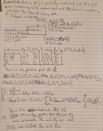 Acetone (denoted as Ac) is partially condessed out of a gar
stream containing 66.9% acetone vapor and the balance nitrogen.
Calculate the required cooling rate.
[:liquid v-vapor & (5/5)
Joonol/s
6.669 mal Acco) not)
0.33/nal N₂ /no1
65°C 1 atm
Ас
Acid
& (J/s) 36.45 m³/s
B
Condenser
a
0.908 mol N₂t not
२००८ Sath
63.55 MASCA
20°G Safm
references. Ac (1, 20°C, 5 atr), N₂ lg 65° 4 lata)
2
bout Hout
66.9 H₁ 3.35 8/₂
63.550
33.1 33.1 M₂
O
/ Mol
Here is the process path for H
днь
Ac(1, 20°G 5atm) Stig Ac (1, 20°C, | atm) SHB Ach, 56°
Ac (0.65°C, latim)
Lath
Dita Ae (v. 56°, la tn)
M₁ = 0 Hpath
DH
A₁² Allis + Hibt OHICT OHLA
2
оинст дни
J
756°C
1₁² VAC(D() atn - 5 atm) + for ECRACIA THAHDAG
20°2
Show the calculations for Hi
also, show the paths for H₂ and Hy
and calculate the and My or well.
Also, use fabler Br and B₂
f
65
56
(Ep) dJ
Acl