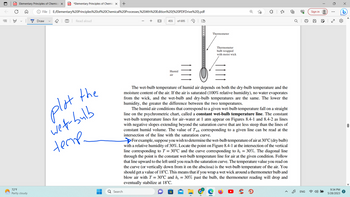 ||!
PD Elementary Principles of Chemica X PDF *Elementary Principles of Chemic X +
✪ File
72°F
Partly cloudy
Draw
E:/Elementary%20Principles%20of%20Chemical%20Processes,%204th%20Edition%20(%20PDFDrive%20).pdf
T Read aloud
plot the
wet-bulb
teme.
Q Search
455
of 695
Humid
air
(D
Thermometer
Thermometer
bulb wrapped
with moist wick
The wet-bulb temperature of humid air depends on both the dry-bulb temperature and the
moisture content of the air. If the air is saturated (100% relative humidity), no water evaporates
from the wick, and the wet-bulb and dry-bulb temperatures are the same. The lower the
humidity, the greater the difference between the two temperatures.
The humid air conditions that correspond to a given wet-bulb temperature fall on a straight
line on the psychrometric chart, called a constant wet-bulb temperature line. The constant
wet-bulb temperature lines for air-water at 1 atm appear on Figures 8.4-1 and 8.4-2 as lines
with negative slopes extending beyond the saturation curve that are less steep than the lines of
constant humid volume. The value of Twb corresponding to a given line can be read at the
intersection of the line with the saturation curve.
→→→For example, suppose you wish to determine the wet-bulb temperature of air at 30°C (dry bulb)
with a relative humidity of 30%. Locate the point on Figure 8.4-1 at the intersection of the vertical
line corresponding to T = 30°℃ and the curve corresponding to hr = 30%. The diagonal line
through the point is the constant wet-bulb temperature line for air at the given condition. Follow
that line upward to the left until you reach the saturation curve. The temperature value you read on
the curve (or vertically down from it on the abscissa) is the wet-bulb temperature of the air. You
should get a value of 18°C. This means that if you wrap a wet wick around a thermometer bulb and
blow air with T = 30°C and hr = 30% past the bulb, the thermometer reading will drop and
eventually stabilize at 18°C.
Ⓡ
33
ENG
Sign in
00
:
9:34 PM
5/28/2023