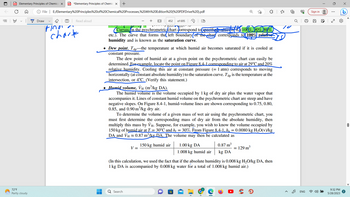 ||!
PD Elementary Principles of Chemica X PDF *Elementary Principles of Chemic X +
✪ File
72°F
Partly cloudy
Draw
E:/Elementary%20Principles%20of%20Chemical%20Processes,%204th%20Edition%20(%20PDFDrive%20).pdf
(T) Read aloud
Fina
chart
J
Curves on the psychrometric/chart correspond to specified values of (106%, 90%.)80%)
etc.). The curve that forms the left boundary(of the chart corresponds to (100% relative
humidity and is known as the saturation curve.
452 of 695
• Dew point, Tap the temperature at which humid air becomes saturated if it is cooled at
constant pressure.
rm20/₂OVT
The dew point of humid air at a given point on the psychrometric chart can easily be
determined. For example, locate the point on Figure 8.4-1 corresponding to air at 29°℃ and 20%
relative humidity. Cooling this air at constant pressure (= 1 atm) corresponds to moving
horizontally (at constant absolute humidity) to the saturation curve. Tap is the temperature at the
intersection, or 4°C. (Verify this statement.)
● Humid volume, Ví (m³/kg DA).
The humid volume is the volume occupied by 1 kg of dry air plus the water vapor that
accompanies it. Lines of constant humid volume on the psychrometric chart are steep and have
negative slopes. On Figure 8.4-1, humid-volume lines are shown corresponding to 0.75, 0.80,
0.85, and 0.90 m³/kg dry air.
To determine the volume of a given mass of wet air using the psychrometric chart, you
must first determine the corresponding mass of dry air from the absolute humidity, then
multiply this mass by Vн. Suppose, for example, you wish to know the volume occupied by
150 kg of humid air at T = 30°C and h₁ = 30%. From Figure 8.4-1, ha = 0.0080 kg H₂O(v)/kg
DA and VH≈ 0.87 m³/kg DA. The volume may then be calculated as
V =
Q Search
150 kg humid air
1.00 kg DA
1.008 kg humid air
0.87 m³
= 129 m³
kg DA
(In this calculation, we used the fact that if the absolute humidity is 0.008 kg H₂O/kg DA, then
1 kg DA is accompanied by 0.008 kg water for a total of 1.008 kg humid air.)
{"
10
@
33
ENG
Sign in
00
:
9:32 PM
5/28/2023