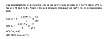 The concentrations of potassium ions in the interior and exterior of a nerve cell at 298 K
are 250 M and 50 M. What is the cell potential assuming the nerve cell as concentration
cell?
0.0257 V
(A) E = E° -
50
- In
1
250
0.0257 V
50
(B) E
-ln-
1
250
(C) Only (A)
(D) Both (A) and (B)