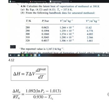 Chacón
J.M. Smith, Hendrick Van Nes...
*Chapter4Problems
148
4.16 Calculate the latent heat of vaporization of methanol at 300 K
(a) By Eqs. (4.12) and (4.13). T, = 337.8 K.
(b) From the following handbook data for saturated methanol:
T/K
P/bar
V'/m³ kg-¹
V/m³ kg-¹
280
0.0621
1.244 x 10-3
11.62
290
0.1094
1.259 × 10-3
6.778
300
0.1860
1.274 x 10-3
4.095
310
3
0.3043
1.290 × 10
2.566
320
0.4817
1.306 × 10-3
1.661
The reported value is 1,167.3 kJ kg-¹.
4.17 Estimate the standard heat of formation of liquid ethyl benzene at 24
AH=TAV-
dpsat
dT
ΔΗ, 1.092(In Pc - 1.013)
RTn
0.930 - Trn
25
4.12