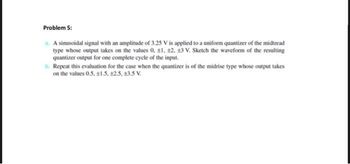 Problem 5:
A sinusoidal signal with an amplitude of 3.25 V is applied to a uniform quantizer of the midtread
type whose output takes on the values 0, ±1. 12. 13 V. Sketch the waveform of the resulting
quantizer output for one complete cycle of the input.
b. Repeat this evaluation for the case when the quantizer is of the midrise type whose output takes
on the values 0.5, ±1.5. +2.5, +3.5 V.