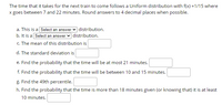 The time that it takes for the next train to come follows a Uniform distribution with f(x) =1/15 where
x goes between 7 and 22 minutes. Round answers to 4 decimal places when possible.
a. This is a Select an answer v distribution.
b. It is a Select an answer v distribution.
c. The mean of this distribution is
d. The standard deviation is
e. Find the probability that the time will be at most 21 minutes.
f. Find the probability that the time will be between 10 and 15 minutes.
g. Find the 49th percentile.
h. Find the probability that the time is more than 18 minutes given (or knowing that) it is at least
10 minutes.
