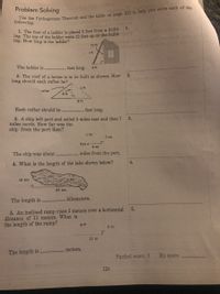 ing. The top of the ladder rests 12 feet up on the build- W
Problem Solving
met
following.
1.
1. The foot of a ladder is placed 5 feet from a build-
ing. How long is the ladder?
12 ft
r ft
The ladder is
feet long.
5 ft
2.
2. The roof of a house is to be built as shown. How
long should each rafter be?
x ft
rafter
6 ft
8 ft
Each rafter should be
feet long.
3. A ship left port and sailed 5 miles east and then 7
miles north. How far was the
3.
ship from the port then?
z mi
7 mi
Port•
5 mi
The ship was about
miles from the port.
4.
4. What is the length of the lake shown below?
16 km
m km
63 km
kilometers.
The length is
5. An inclined ramp rises 5 meters over a horizontal
distance of 11 meters. What is
the length of the ramp?
5.
g m
5 m
11 m
meters.
The length is
Perfect score: 5
My score:
124

