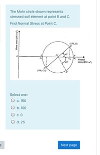 The Mohr circle shown represents
stressed soil element at point B and C.
Find Normal Stress at Point C.
(150,25)
45°
Normal
650
stress (kN / m)
(100,-25)
Select one:
а. 150
O b. 100
С. О
O d. 25
Next page
Shear stress (kN / m³)
-----
