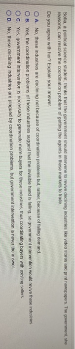 Sofia, a political science student, thinks that the government should intervene to revive declining industries like video stores and print newspapers. The government, she
reasons, can resolve the coordination problem of getting the agents in these markets to trade.
Do you agree with her? Explain your answer.
OA. No, these industries are declining not because of coordination problems but, rather, because of falling demand.
OB. Yes, the coordination problems of these industries suggest that the invisible hand is failing, so government intervention would revive these industries.
OC. Yes, government intervention is necessary to generate more buyers for these industries, thus coordinating
buyers with existing sellers.
OD. No, these declining industries are plagued by coordination problems, but
government intervention is never
the answer.