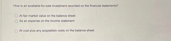 How is an available-for-sale investment recorded on the financial statements?
At fair market value on the balance sheet
As an expense on the income statement
At cost plus any acquisition costs on the balance sheet